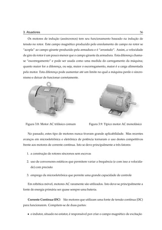3. Atuadores                                                                                56

   Os motores de inducao (ass´ncronos) tem seu funcionamento baseado na inducao de
                     ¸˜      ı                                              ¸˜
tens˜ o no rotor. Este campo magn´ tico produzido pelo enrolamento de campo no rotor se
    a                            e
“acopla” ao campo girante produzido pela armadura e e “arrastado”. Assim, a velocidade
                                                    ´
de giro do rotor e um pouco menor que o campo girante da armadura. Esta diferenca chama-
                 ´                                                             ¸
se “escorregamento” e pode ser usada como uma medida do carregamento da m´ quina;
                                                                         a
quanto maior for a diferenca, ou seja, maior o escorregamento, maior e a carga alimentada
                          ¸                                          ´
pelo motor. Esta diferenca pode aumentar at´ um limite no qual a m´ quina perde o sincro-
                        ¸                  e                      a
nismo e deixar de funcionar corretamente.




 Figura 3.8: Motor AC trif´ sico comum
                          a                         Figura 3.9: T´pico motor AC monof´ sico
                                                                 ı                   a


   No passado, estes tipo de motores nunca tiveram grande aplicabilidade. Mas recentes
avancos em microeletronica e eletronica de potˆ ncia tornaram o uso destes competitivos
    ¸                ˆ            ˆ           e
frente aos motores de corrente cont´nua. Isto se deve principalmente a trˆ s fatores:
                                   ı                                     e

  1. a construcao de rotores s´ncronos sem escovas
              ¸˜              ı

  2. uso de conversores est´ ticos que permitem variar a frequˆ ncia (e com isso a velocida-
                           a                                  e
       de) com precis˜ o
                     a

  3. emprego da microeletronica que permite uma grande capacidade de controle
                          ˆ

   Em robotica movel, motores AC raramente s˜ o utilizados. Isto deve-se principalmente a
         ´      ´                           a
fonte de energia prim´ ria ser quase sempre uma bateria.
                     a


   Corrente Cont´nua (DC) S˜ o motores que utilizam uma fonte de tens˜ o cont´nua (DC)
                ı          a                                         a       ı
para funcionarem. Compoem-se de duas partes:
                      ˜

   ¯   o indutor, situado no estator, e respons´ vel por criar o campo magn´ tico de excitacao
                                      ´        a                           e               ¸˜
 