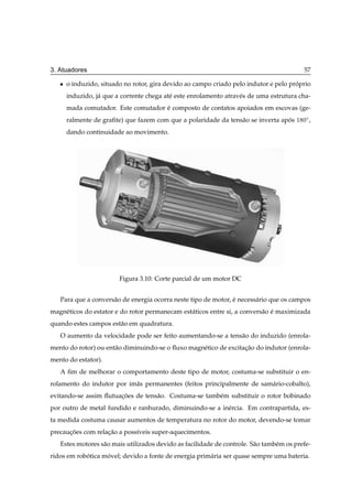 3. Atuadores                                                                               57

   ¯   o induzido, situado no rotor, gira devido ao campo criado pelo indutor e pelo proprio
                                                                                       ´
       induzido, j´ que a corrente chega at´ este enrolamento atrav´ s de uma estrutura cha-
                  a                        e                       e
       mada comutador. Este comutador e composto de contatos apoiados em escovas (ge-
                                      ´
       ralmente de graﬁte) que fazem com que a polaridade da tens˜ o se inverta apos
                                                                 a                ´     ½ ¼Æ ,

       dando continuidade ao movimento.




                         Figura 3.10: Corte parcial de um motor DC


   Para que a convers˜ o de energia ocorra neste tipo de motor, e necess´ rio que os campos
                     a                                          ´       a
magn´ ticos do estator e do rotor permanecam est´ ticos entre si, a convers˜ o e maximizada
    e                                           a                          a ´
quando estes campos est˜ o em quadratura.
                       a
   O aumento da velocidade pode ser feito aumentando-se a tens˜ o do induzido (enrola-
                                                              a
mento do rotor) ou ent˜ o diminuindo-se o ﬂuxo magn´ tico de excitacao do indutor (enrola-
                      a                            e               ¸˜
mento do estator).
   A ﬁm de melhorar o comportamento deste tipo de motor, costuma-se substituir o en-
rolamento do indutor por im˜ s permanentes (feitos principalmente de sam´ rio-cobalto),
                           a                                            a
evitando-se assim ﬂutuacoes de tens˜ o. Costuma-se tamb´ m substituir o rotor bobinado
                       ¸˜          a                   e
por outro de metal fundido e ranhurado, diminuindo-se a in´ rcia. Em contrapartida, es-
                                                          e
ta medida costuma causar aumentos de temperatura no rotor do motor, devendo-se tomar
precaucoes com relacao a poss´veis super-aquecimentos.
      ¸˜           ¸˜        ı
   Estes motores s˜ o mais utilizados devido as facilidade de controle. S˜ o tamb´ m os prefe-
                  a                                                      a       e
ridos em robotica movel; devido a fonte de energia prim´ ria ser quase sempre uma bateria.
            ´      ´                                   a
 