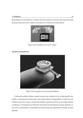 3. Atuadores                                                                               63

Especialistas em aerodinˆ mica e robotica da Universidade de Toronto est˜ o desenvolvendo
                        a           ´                                   a
pesquisas nesta area com o objetivo de projetar um robo para reconhecimento.
                ´                                     ˆ




                         Figura 3.19: Prototipo de um robo “alado”
                                          ´              ˆ



Atuadores Piezoel´ tricos
                 e




                      Figura 3.20: Exemplo de um motor piezoel´ trico
                                                              e


   O efeito piezoel´ trico direto e aquele no qual uma cerˆ mica ou um cristal quando sub-
                   e              ´                       a
metido a uma press˜ o mecˆ nica gera uma tens˜ o el´ trica correspondente. O efeito inverso
                  a      a                   a     e
tamb´ m e poss´vel, ou seja, o material piezoel´ trico quando sob efeito de um campo el´ trico
    e ´       ı                                e                                       e
se deforma. As mudancas nas dimensoes s˜ o funcao da intensidade do campo aplicado, as-
                    ¸             ˜    a      ¸˜
sim como a intensidade e a polaridade da tens˜ o produzida dependem da direcao da forca
                                             a                             ¸˜        ¸
aplicada.
 