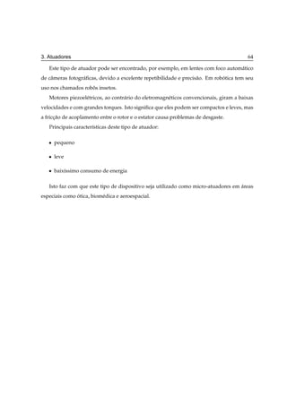 3. Atuadores                                                                             64

   Este tipo de atuador pode ser encontrado, por exemplo, em lentes com foco autom´ tico
                                                                                  a
de cˆ meras fotogr´ ﬁcas, devido a excelente repetibilidade e precis˜ o. Em robotica tem seu
    a             a                                                 a          ´
uso nos chamados robos insetos.
                    ˆ
   Motores piezoel´ tricos, ao contr´ rio do eletromagn´ ticos convencionais, giram a baixas
                  e                 a                  e
velocidades e com grandes torques. Isto signiﬁca que eles podem ser compactos e leves, mas
a friccao de acoplamento entre o rotor e o estator causa problemas de desgaste.
      ¸˜
   Principais caracter´sticas deste tipo de atuador:
                      ı

   ¯   pequeno

   ¯   leve

   ¯   baix´ssimo consumo de energia
           ı

   Isto faz com que este tipo de dispositivo seja utilizado como micro-atuadores em areas
                                                                                    ´
especiais como otica, biom´ dica e aeroespacial.
               ´          e
 