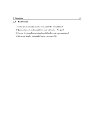 3. Atuadores                                                                 65

3.3 Exerc´cios
         ı

   1. Como s˜ o classiﬁcados os atuadores utilizados em robotica ?
            a                                              ´
   2. Quais os tipos de motores el´ tricos mais utilizados ? Por que ?
                                  e
   3. Em que tipo de aplicacoes atuadores hidr´ ulicos s˜ o recomendados ?
                           ¸˜                 a         a
   4. Diferencie simples motores DC de servomotores DC.
 