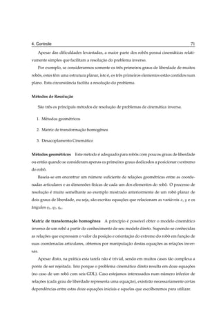 4. Controle                                                                                  71

    Apesar das diﬁculdades levantadas, a maior parte dos robos possui cinem´ ticas relati-
                                                            ˆ              a
vamente simples que facilitam a resolucao do problema inverso.
                                      ¸˜
    Por exemplo, se considerarmos somente os trˆ s primeiros graus de liberdade de muitos
                                               e
robos, estes tˆ m uma estrutura planar, isto e, os trˆ s primeiros elementos est˜ o contidos num
   ˆ          e                              ´       e                          a
plano. Esta circunstˆ ncia facilita a resolucao do problema.
                    a                       ¸˜


M´ todos de Resolu¸ ao
 e                c˜

    S˜ o trˆ s os principais m´ todos de resolucao de problemas de cinem´ tica inversa.
     a     e                  e                ¸˜                       a

   1. M´ todos geom´ tricos
       e           e

   2. Matriz de transformacao homogˆ nea
                          ¸˜       e

   3. Desacoplamento Cinem´ tico
                          a


M´ todos geom´ tricos
 e           e           Este m´ todo e adequado para robos com poucos graus de liberdade
                               e      ´                  ˆ
ou ent˜ o quando se consideram apenas os primeiros graus dedicados a posicionar o extremo
      a
do robo.
      ˆ
    Baseia-se em encontrar um numero suﬁciente de relacoes geom´ tricas entre as coorde-
                               ´                      ¸˜       e
nadas articulares e as dimensoes f´sicas de cada um dos elementos do robo. O processo de
                             ˜    ı                                     ˆ
resolucao e muito semelhante ao exemplo mostrado anteriormente de um robo planar de
      ¸˜ ´                                                              ˆ
dois graus de liberdade, ou seja, s˜ o escritas equacoes que relacionam as vari´ veis Ü, Ý e os
                                   a                ¸˜                         a
angulos Õ½ , Õ¾ , ÕÒ .
ˆ


Matriz de transforma¸ ao homogˆ nea A princ´pio e poss´vel obter o modelo cinem´ tico
                    c˜        e            ı    ´     ı                        a
inverso de um robo a partir do conhecimento de seu modelo direto. Supondo-se conhecidas
                 ˆ
as relacoes que expressam o valor da posicao e orientacao do extremo do robo em funcao de
       ¸˜                                ¸˜           ¸˜                   ˆ       ¸˜
suas coordenadas articulares, obtemos por manipulacao destas equacoes as relacoes inver-
                                                  ¸˜             ¸˜          ¸˜
sas.
    Apesar disto, na pr´ tica esta tarefa n˜ o e trivial, sendo em muitos casos t˜ o complexa a
                       a                   a ´                                   a
ponto de ser rejeitada. Isto porque o problema cinem´ tico direto resulta em doze equacoes
                                                    a                                 ¸˜
(no caso de um robo com seis GDL). Caso estejamos interessados num numero inferior de
                  ˆ                                                 ´
relacoes (cada grau de liberdade representa uma equacao), existir˜ o necessariamente certas
    ¸˜                                              ¸˜           a
dependˆ ncias entre estas doze equacoes iniciais e aquelas que escolheremos para utilizar.
      e                            ¸˜
 