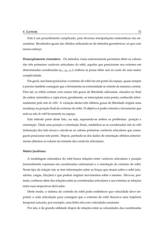 4. Controle                                                                                  72

   Este e um procedimento complicado, pois diversas manipulacoes matem´ ticas s˜ o ne-
        ´                                                   ¸˜        a        a
cess´ rias. Resultados iguais s˜ o obtidos utilizando-se de m´ todos geom´ tricos; so que com
    a                          a                             e           e          ´
menos esforco.
           ¸


Desacoplamento cinem´ tico
                    a           Os m´ todos vistos anteriormente permitem obter os valores
                                    e
das trˆ s primeiras vari´ veis articulares do robo, aquelas que posicionam seu extremo em
      e                 a                        ˆ
determinadas coordenadas (ÔÜ , ÔÝ , ÔÞ ); embora se possa obter seis ao custo de uma maior
complexidade.
   Em geral, nao basta posicionar o extremo do robo em um ponto do espaco, quase sempre
                                                  ˆ                    ¸
e preciso tamb´ m conseguir que a ferramenta na extremidade se oriente de maneira correta.
´             e
Para tal, os robos contam com outros trˆ s graus de liberdade adicionais, situados no ﬁnal
                ˆ                      e
da cadeia cinem´ tica e cujos eixos, geralmente, se interceptam num ponto, conhecido infor-
               a
malmente pela m˜ o do robˆ . A variacao destes trˆ s ultimos graus de liberdade origina uma
               a         o          ¸˜           e ´
mudanca na posicao ﬁnal do extremo do robo. O objetivo e poder orientar a ferramenta que
     ¸         ¸˜                        ˆ             ´
est´ na m˜ o do robˆ livremente no espaco.
   a     a         o                   ¸
   Este m´ todo parte deste fato, ou seja, separando-se ambos os problemas: posicao e
         e                                                                      ¸˜
orientacao. Dada uma posicao e orientacao ﬁnais, estabelece-se as coordenadas m˜ o do robˆ
       ¸˜                ¸˜           ¸˜                                       a         o
(intersecao dos trˆ s eixos) e calcula-se os valores primeiras vari´ veis articulares que conse-
        ¸˜        e                                                a
guem posicionar este ponto. Depois, partindo-se dos dados de orientacao obtidos anterior-
                                                                    ¸˜
mente obtemos os valores do restante das vari´ veis articulares.
                                             a


Matriz Jacobiana

   A modelagem cinem´ tica do robo busca relacoes entre vari´ veis articulares e posicao
                    a            ˆ           ¸˜             a                        ¸˜
(normalmente expressas em coordenadas cartesianas) e a orientacao do extremo do robo.
                                                              ¸˜                   ˆ
Neste tipo de relacao n˜ o se tem informacoes sobre as forcas que atuam sobre o robo (atu-
                  ¸˜   a                 ¸˜               ¸                        ˆ
adores, cargas, friccoes) e que podem originar movimentos sobre o mesmo. Deve-se, por-
                    ¸˜
tanto, conhecer al´ m das relacoes entre as coordenadas articulares e seu extremo as relacoes
                  e           ¸˜                                                         ¸˜
entre suas respectivas derivadas.
   Deste modo, o sistema de controle do robo pode estabelecer que velocidade deve im-
                                           ˆ
primir a cada articulacao para conseguir que o extremo do robo descreva uma trajetoria
                      ¸˜                                     ˆ                    ´
temporal concreto, por exemplo, uma linha reta com velocidade constante.
   Por isto, e de grande utilidade dispor de relacoes entre as velocidades das coordenadas
             ´                                   ¸˜
 