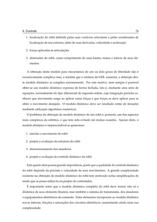 4. Controle                                                                             74

  1. localizacao do robo deﬁnida pelas suas vari´ veis articulares e pelas coordenadas de
             ¸˜        ˆ                        a
     localizacao de seu extremo, al´ m de suas derivadas, velocidade e aceleracao
             ¸˜                    e                                          ¸˜

  2. forcas aplicadas as articulacoes
        ¸             `          ¸˜

  3. dimensoes do robo, como comprimento de suas hastes, massa e in´ rcia de seus ele-
           ˜         ˆ                                             e
     mentos

   A obtencao deste modelo para mecanismos de um ou dois graus de liberdade n˜ o e
          ¸˜                                                                 a ´
excessivamente complexa mas, a medida que o numero de GDL aumenta, a obtencao des-
                                             ´                            ¸˜
te modelo dinˆ mico se complica enormemente. Por este motivo, nem sempre e poss´vel
             a                                                           ´     ı
obter-se um modelo dinˆ mico expresso de forma fechada, isto e, mediante uma s´ rie de
                      a                                      ´                e
equacoes, normalmente do tipo diferencial de segunda ordem, cuja integracao permita co-
    ¸˜                                                                  ¸˜
nhecer que movimento surge ao aplicar umas forcas e que forcas se deve aplicar para se
                                              ¸            ¸
obter o movimento desejado. O modelo dinˆ mico deve ser resultado ent˜ o de iteracoes
                                        a                            a           ¸˜
mediante utilizacao algor´tmos num´ ricos.
                ¸˜       ı        e
   O problema da obtencao do modelo dinˆ mico de um robo e, portanto, um dos aspectos
                      ¸˜               a               ˆ ´
mais complexos da robotica, e que tem sido evitado em muitas ocasioes. Apesar disto, o
                     ´                                            ˜
modelo dinˆ mico e imprescind´vel se quisermos:
          a      ´           ı

  1. simular o movimento do robo
                               ˆ

  2. projeto e avaliacao da estrutura do robo
                     ¸˜                     ˆ

  3. dimensionamento dos atuadores

  4. projeto e avaliacao do controle dinˆ mico do robo
                     ¸˜                 a            ˆ

   Este quarto item possui grande importˆ ncia, posto que a qualidade do controle dinˆ mico
                                        a                                            a
do robo depende da precis˜ o e velocidade de seus movimentos. A grande complexidade
      ˆ                  a
existente na obtencao do modelo dinˆ mico do robo tem motivado certas simpliﬁcacoes de
                  ¸˜               a            ˆ                              ¸˜
modo que se possa utiliza-lo no projeto do controlador.
   ´
   E importante notar que o modelo dinˆ mico completo do robo deve incluir n˜ o so a
                                      a                     ˆ               a ´
dinˆ mica de seus elemento (hastes), mas tamb´ m o sistema de transmiss˜ o, dos atuadores
   a                                         e                         a
e equipamentos eletronicos de comando. Estes elementos incorporam ao modelo dinˆ mico
                    ˆ                                                          a
novas in´ rcias, friccoes e saturacoes dos circuitos eletronicos, aumentando ainda mais sua
        e            ¸˜           ¸˜                      ˆ
complexidade.
 