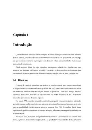 Cap´tulo 1
   ı


Introdu¸ ao
       c˜

   Quando falamos em robos v´ rias imagens de ﬁlmes de ﬁccao cient´ﬁca voltam a mente.
                        ˆ a                              ¸˜       ı           `
Filmes como o Jornada nas Estrelas e O Exterminador do Futuro nos apresentam um fenotipo
                                                                                   ´
do que o desenvolvimento tecnologico visa alcancar: robos com capacidades humanas de
                               ´               ¸       ˆ
aprendizado e racioc´nio.
                    ı
   Ainda estamos longe de criar m´ quinas autonomas, adapt´ veis e inteligentes, mas
                                 a           ˆ            a
avancos nas areas de inteligˆ ncia artiﬁcial e controle e o desenvolvimento de novos tipos
    ¸       ´               e
de materiais, nos tˆ m permitido o desenvolvimento de robos para os mais variados ﬁns.
                   e                                     ˆ



1.1 Historico
        ´

   O desejo de construir m´ quinas que imitem os movimentos de seres humanos e animais
                          a
acompanha as civilizac oes desde a antiguidade. Os eg´pcios constru´am homens mecˆ nicos
                     ¸˜                 ¨            ı             ı             a
em forma de est´ tuas com articulacoes moveis e ajust´ veis. Da Gr´ cia antiga, tem-se a
               a                  ¸˜    ´            a            e
descricao de est´ tuas munidas de tubos falantes e a partir do s´ culo IV a.C., marionetes
      ¸˜        a                                               e
acionadas por sistemas de polias e pesos.
   No s´ culo XVI, os ent˜ o chamados autˆ matos, em geral bonecos mecˆ nicos acionadas
       e                 a               o                            a
por sistemas de cordas que imitavam algumas atividades humanas, chamavam a atencao
                                                                               ¸˜
para a possibilidade de descrever a natureza humana. Em 1589, Bernardino Baldi, abade
de Guastalla, publicou um ensaio contendo reﬂexoes sobre a natureza e potencialidades dos
                                               ˜
automatos [38].
   ˆ
   No s´ culo XVII, marcados pelo pensamento dualista de Descartes com sua c´ lebre frase
       e                                                                    e
Penso, logo existo, muitos ﬁlosofos passaram a se questionar sobre os limites do mecanicismo:
                             ´
 