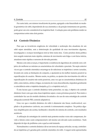 4. Controle                                                                                 82

    Por outro lado, um numero insuﬁciente de pontos, agregado a n˜ o linearidade no mode-
                        ´                                        a
lo geom´ trico do robo, dependendo de sua cinem´ tica e da posicao instantanea em quest˜ o,
       e             ˆ                         a               ¸˜                      a
pode gerar um erro consider´ vel na trajetoria ﬁnal. A solucao para este problema reside no
                           a              ´                ¸˜
compromisso entre estes dois pontos.



4.4 Controle Dinˆ mico
                a

    Para que as invari´ veis exigˆ ncias de velocidade e aceleracao dos atuadores de um
                      a          e                              ¸˜
robo sejam atendidas, sem a deterioracao da qualidade de seus movimentos algumas,
   ˆ                                 ¸˜
investigacoes e avancos tecnologicos tem-se feito nesta area. Como produto desta pol´tica
         ¸˜         ¸         ´                         ´                           ı
tem surgido materiais mais r´ pidos, sistemas de movimento sem folga e com baixa in´ rcia,
                            a                                                      e
atuadores mais r´ pidos e sensores de elevada precis˜ o.
                a                                   a
    Mesmo com estes avancos, e importante a existˆ ncia de algoritmos de controle com o ob-
                        ¸    ´                   e
jetivo de melhorar ao m´ ximo as caracter´sticas de velocidade e precis˜ o. Na secao anterior
                       a                 ı                             a         ¸˜
viu-se que o controle cinem´ tico encarrega-se de selecionar as trajetorias a serem cursadas,
                           a                                          ´
levando em conta as limitacoes do conjunto, e ajustando-se da melhor maneira poss´vel as
                          ¸˜                                                     ı
especiﬁcacoes do usu´ rio. Mesmo assim, na pr´ tica, os ajustes dos movimentos do robo as
         ¸˜         a                        a                                       ˆ
especiﬁcacoes do usu´ rio n˜ o ser˜ o poss´veis, uma vez que as caracter´sticas dinˆ micas do
         ¸˜         a      a      a       ı                             ı          a
robo, como in´ rcia, atritos e folgas, na maioria da vezes desconhecida, impedem geralmente
   ˆ         e
a coincidˆ ncia entre a trajetoria desejada Õ
         e                    ´                  Ø
                                                ´ µ   e a trajetoria real Õ ´Øµ.
                                                                ´
    ´
    E esta lacuna que o controle dinˆ mico tenta preencher, ou seja, e objetivo do controle
                                    a                                ´
dinˆ mico fazer com que estas duas trajetorias sejam o mais proximas poss´vel. Para tanto o
   a                                     ´                    ´          ı
controlador faz uso do modelo dinˆ mico levantado e do uso de uma estrat´ gia de controle
                                 a                                      e
adequada (controle PID, controle adaptativo).
    Uma vez que o modelo dinˆ mico do robo e altamente n˜ o linear, multivari´ vel, aco-
                            a            ˆ ´            a                    a
plado e de parˆ metros vari´ veis, seu controle e extremamente complexo. Na pr´ tica algu-
              a            a                    ´                             a
mas simpliﬁcacoes s˜ o aceitas, facilitando o desenho do sistema de controle, com resultados
             ¸˜    a
aceit´ veis.
     a
    A utilizacao de estrat´ gias de controle mais potentes muitas vezes n˜ o compensam, de-
             ¸˜           e                                              a
vido a fatores como custo computacional e at´ mesmo um elevado custo economico. Tudo
                                            e                            ˆ
depende do tipo de problema com o qual se est´ tratando.
                                             a
    Normalmente o controle dinˆ mico d´ -se em torno do espaco articular, ou seja, controlan-
                              a       a                     ¸
do as trajetorias Õ ´Øµ geradas pelo controle cinem´ tico do robo. A seguir ser˜ o apresentadas
            ´                                      a            ˆ              a
 