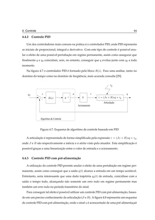 4. Controle                                                                                              84

4.4.2 Controle PID

   Um dos controladores mais comuns na pr´ tica e o controlador PID, onde PID representa
                                         a      ´
as iniciais de proporcional, integral e derivativo. Com este tipo de controle e poss´vel anu-
                                                                              ´     ı
lar o efeito de uma poss´vel pertubacao em regime permanente, assim como assegurar que
                        ı           ¸˜
ﬁnalmente     ÕeÕ     coincidam, sem, no entanto, conseguir que        Õ evolua junto com Õ           a todo
momento.
   Na ﬁgura 4.7 o controlador PID e formado pelo bloco
                                  ´                                Ê´×µ.   Para uma an´ lise, tanto no
                                                                                      a
dom´nio do tempo como no dom´nio de frequˆ ncia, mais acurada consulte [29].
   ı                        ı           ¨e


                                                                                    Ô


    Õ                                          Ù                                                  Õ
              +
                         Ê´×µ              ½                               ´Â × ·       µ×Õ · Ô
                  −
                                                                           Articulação
                                                   Acionamento



                  Algoritmo de Controle


                  Figura 4.7: Esquema de algoritmo de controle baseado em PID

   A articulacao e representada de forma simpliﬁcada pela express˜ o
             ¸˜ ´                                                a                        ´Â× ·   ×Õ ·
                                                                                                  µ       Ô,
onde Â e      s˜ o respectivamente a in´ rcia e o atrito visto pelo atuador. Esta simpliﬁcacao e
               a                       e                                                   ¸˜ ´
poss´vel gracas a uma linearizacao entre o valor de entrada e o acionamento.
    ı       ¸                  ¸˜


4.4.3 Controle PID com pr´ -alimenta¸ ao
                         e          c˜

   A utilizacao do controle PID permite anular o efeito de uma pertubacao em regime per-
            ¸˜                                                        ¸˜
manente, assim como conseguir que a sa´da Õ ´Øµ alcance a entrada em um tempo aceit´ vel.
                                      ı                                            a
Entretanto, seria interessante que uma dada trajetoria
                                                  ´              Õ ´Øµ de entrada, conicidisse com a
sa´da o tempo todo, alcancando n˜ o somente um erro nulo em regime permanente mas
  ı                      ¸      a
tamb´ m um erro nulo no per´odo transitorio do sinal.
    e                      ı           ´
   Para conseguir tal efeito e poss´vel utilizar um controle PID com pr´ -alimentacao, basea-
                             ´     ı                                   e          ¸˜
do em um preciso conhecimento da articulacao (Â e
                                         ¸˜                  ). A ﬁgura 4.8 representa um esquema
de controle PID com pr´ -alimentacao, onde o sinal Ù e acrescentado de uma pr´ -alimentacao
                      e          ¸˜                  ´                       e          ¸ ˜
 