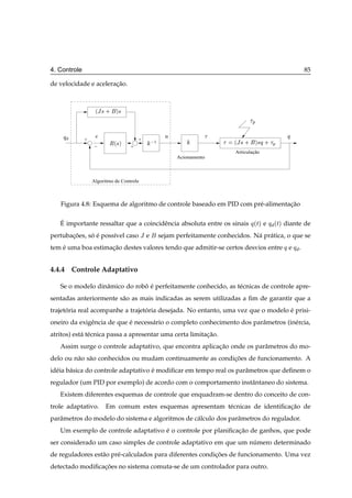 4. Controle                                                                                           85

de velocidade e aceleracao.
                       ¸˜



                   ´Â × ·   µ×

                                                                                   Ô

    Õ                                             Ù                                              Õ
              +
                         Ê´×µ
                                       +    ½                             ´Â × ·       µ×Õ · Ô
                  −                +
                                                                          Articulação
                                                      Acionamento



                  Algoritmo de Controle



   Figura 4.8: Esquema de algoritmo de controle baseado em PID com pr´ -alimentacao
                                                                     e          ¸˜

   ´
   E importante ressaltar que a coincidˆ ncia absoluta entre os sinais
                                       e                                           Õ´Øµ e Õ ´Øµ diante de
pertubacoes, so e poss´vel caso Â e
       ¸˜     ´ ´     ı                         sejam perfeitamente conhecidos. N´ pr´ tica, o que se
                                                                                 a a
tem e uma boa estimacao destes valores tendo que admitir-se certos desvios entre Õ e Õ .
    ´               ¸˜


4.4.4 Controle Adaptativo

   Se o modelo dinˆ mico do robo e perfeitamente conhecido, as t´ cnicas de controle apre-
                  a            ˆ ´                              e
sentadas anteriormente s˜ o as mais indicadas as serem utilizadas a ﬁm de garantir que a
                        a
trajetoria real acompanhe a trajetoria desejada. No entanto, uma vez que o modelo e prisi-
      ´                           ´                                               ´
oneiro da exigˆ ncia de que e necess´ rio o completo conhecimento dos parˆ metros (in´ rcia,
              e             ´       a                                    a           e
atritos) est´ t´ cnica passa a apresentar uma certa limitacao.
            a e                                           ¸˜
   Assim surge o controle adaptativo, que encontra aplicacao onde os parˆ metros do mo-
                                                         ¸˜             a
delo ou n˜ o s˜ o conhecidos ou mudam continuamente as condicoes de funcionamento. A
         a a                                                ¸˜
id´ ia b´ sica do controle adaptativo e modiﬁcar em tempo real os parˆ metros que deﬁnem o
  e     a                             ´                              a
regulador (um PID por exemplo) de acordo com o comportamento instˆ ntaneo do sistema.
                                                                 a
   Existem diferentes esquemas de controle que enquadram-se dentro do conceito de con-
trole adaptativo.       Em comum estes esquemas apresentam t´ cnicas de identiﬁcacao de
                                                            e                    ¸˜
parˆ metros do modelo do sistema e algoritmos de c´ lculo dos parˆ metros do regulador.
   a                                              a              a
   Um exemplo de controle adaptativo e o controle por planiﬁcacao de ganhos, que pode
                                     ´                        ¸˜
ser considerado um caso simples de controle adaptativo em que um numero determinado
                                                                  ´
de reguladores est˜ o pr´ -calculados para diferentes condicoes de funcionamento. Uma vez
                  a     e                                  ¸˜
detectado modiﬁcacoes no sistema comuta-se de um controlador para outro.
                 ¸˜
 