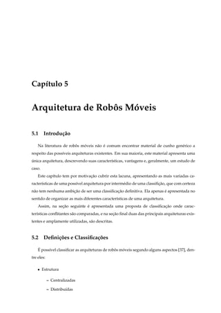 Cap´tulo 5
   ı


Arquitetura de Robos Moveis
                  ˆ   ´

5.1 Introdu¸ ao
           c˜

    Na literatura de robos moveis n˜ o e comum encontrar material de cunho gen´ rico a
                        ˆ   ´      a ´                                        e
respeito das poss´veis arquiteturas existentes. Em sua maioria, este material apresenta uma
                 ı
unica arquitetura, descrevendo suas caracter´sticas, vantagens e, geralmente, um estudo de
´                                           ı
caso.
    Este cap´tulo tem por motivacao cubrir esta lacuna, apresentando as mais variadas ca-
            ı                   ¸˜
racter´sticas de uma poss´vel arquitetura por interm´ dio de uma classiﬁcao, que com certeza
      ı                  ı                          e                   ¸˜
n˜ o tem nenhuma ambicao de ser uma classiﬁcacao deﬁnitiva. Ela apenas e apresentada no
 a                   ¸˜                      ¸˜                        ´
sentido de organizar as mais diferentes caracter´sticas de uma arquitetura.
                                                ı
    Assim, na secao seguinte e apresentada uma proposta de classiﬁcacao onde carac-
                ¸˜           ´                                      ¸˜
ter´sticas conﬂitantes s˜ o comparadas, e na secao ﬁnal duas das principais arquiteturas exis-
   ı                    a                      ¸˜
tentes e amplamente utilizadas, s˜ o descritas.
                                 a



5.2 Deﬁni¸ oes e Classiﬁca¸ oes
         c˜               c˜

    ´
    E poss´vel classiﬁcar as arquiteturas de robos moveis segundo alguns aspectos [37], den-
          ı                                     ˆ   ´
tre eles:

    ¯   Estrutura

            – Centralizadas

            – Distribu´das
                      ı
 