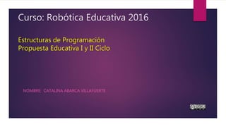 Curso: Robótica Educativa 2016
Estructuras de Programación
Propuesta Educativa I y II Ciclo
NOMBRE: CATALINA ABARCA VILLAFUERTE
 