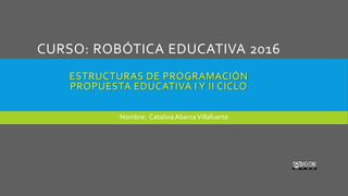 CURSO: ROBÓTICA EDUCATIVA 2016
ESTRUCTURAS DE PROGRAMACIÓN
PROPUESTA EDUCATIVA I Y II CICLO
Nombre: CatalinaAbarcaVillafuerte
 