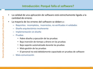 PruebasdeSoftware:TécnicasyGestiónDesarrollodeSoftwareguiadoporPruebasenRoR
Introducción: Porqué falla el software?
• La calidad de una aplicación de software está estrechamente ligada a la
cantidad de errores
• La mayoría de los errores del software se deben a :
– Requisitos: incompletos, incorrectos, no verificados ni validados
– Diseño arquitectónico incoherente
– Implementación sin diseño
– Pruebas
• Pobre diseño y ejecución de las pruebas
• Baja inversión de tiempo y dinero en las pruebas
• Bajo soporte automatizado durante las pruebas
• Mala gestión de las pruebas
• El personal no está debidamente capacitado en pruebas de software
– Mala comunicación
10
 