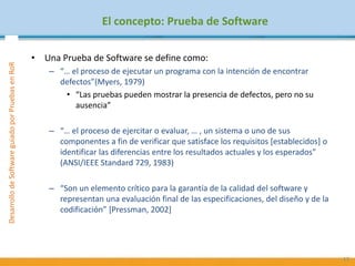 DesarrollodeSoftwareguiadoporPruebasenRoR
El concepto: Prueba de Software
• Una Prueba de Software se define como:
– “… el proceso de ejecutar un programa con la intención de encontrar
defectos”(Myers, 1979)
• “Las pruebas pueden mostrar la presencia de defectos, pero no su
ausencia”
– “… el proceso de ejercitar o evaluar, … , un sistema o uno de sus
componentes a fin de verificar que satisface los requisitos [establecidos] o
identificar las diferencias entre los resultados actuales y los esperados”
(ANSI/IEEE Standard 729, 1983)
– “Son un elemento crítico para la garantía de la calidad del software y
representan una evaluación final de las especificaciones, del diseño y de la
codificación” [Pressman, 2002]
13
 