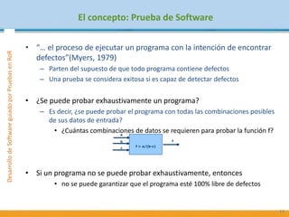 DesarrollodeSoftwareguiadoporPruebasenRoR
El concepto: Prueba de Software
• “… el proceso de ejecutar un programa con la intención de encontrar
defectos”(Myers, 1979)
– Parten del supuesto de que todo programa contiene defectos
– Una prueba se considera exitosa si es capaz de detectar defectos
• ¿Se puede probar exhaustivamente un programa?
– Es decir, ¿se puede probar el programa con todas las combinaciones posibles
de sus datos de entrada?
• ¿Cuántas combinaciones de datos se requieren para probar la función f?
• Si un programa no se puede probar exhaustivamente, entonces
• no se puede garantizar que el programa esté 100% libre de defectos
14
f = a/(b-c)
a
fb
c
 