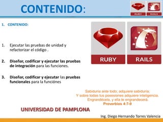 1. CONTENIDO:
1. Ejecutar las pruebas de unidad y
refactorizar el código .
2. Diseñar, codificar y ejecutar las pruebas
de integración para las funciones.
3. Diseñar, codificar y ejecutar las pruebas
funcionales para la funciónes
Ing. Diego Hernando Torres Valencia
CONTENIDO:
UNIVERSIDAD DE PAMPLONA
Sabiduría ante todo; adquiere sabiduría;
Y sobre todas tus posesiones adquiere inteligencia.
Engrandécela, y ella te engrandecerá.
Proverbios 4:7-9
 