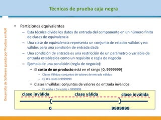 DesarrollodeSoftwareguiadoporPruebasenRoR
Técnicas de prueba caja negra
• Particiones equivalentes
– Esta técnica divide los datos de entrada del componente en un número finito
de clases de equivalencia
– Una clase de equivalencia representa un conjunto de estados válidos y no
válidos para una condición de entrada dada
– Una condición de entrada es una restricción de un parámetro o variable de
entrada establecida como un requisito o regla de negocio
– Ejemplo de una condición (regla de negocio):
• El costo de un producto está en el rango [0, 9999999]
– Clases Válidas: conjuntos de valores de entrada válidas
– Ej. 0 ≤ costo ≤ 9999999
• Clases Inválidas: conjuntos de valores de entrada inválidos
– Ej. costo < 0 y costo > 9999999
0 9999999
clase inválida clase válida clase inválida
 