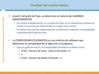 DesarrollodeSoftwareguiadoporPruebasenRoR
Pruebas del camino básico
• A partir del grafo de flujo, se determina el número de CAMINOS
INDEPENDIENTES
– Un camino independiente, en un grafo de flujo, es un camino que contiene al
menos un arco que no está incluido en ningún otro camino
– El número de caminos independientes se determina mediante la complejidad
ciclomática del Grafo de Flujo
• La COMPLEJIDAD CICLOMATICA es una métrica de software que
determina la complejidad de la lógica de un programa
– Para un grafo de flujo G, la complejidad ciclomática se define como:
• CC(G) = Número de Arcos - Número de Nodos + 2
• ó
• CC(G) = Número de Nodos Predicado + 1
 