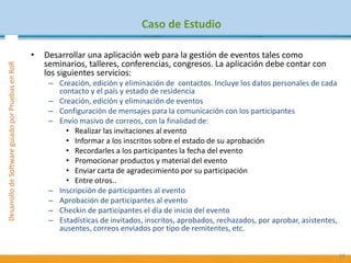 PruebasdeSoftware:TécnicasyGestiónDesarrollodeSoftwareguiadoporPruebasenRoR
Caso de Estudio
• Desarrollar una aplicación web para la gestión de eventos tales como
seminarios, talleres, conferencias, congresos. La aplicación debe contar con
los siguientes servicios:
– Creación, edición y eliminación de contactos. Incluye los datos personales de cada
contacto y el país y estado de residencia
– Creación, edición y eliminación de eventos
– Configuración de mensajes para la comunicación con los participantes
– Envío masivo de correos, con la finalidad de:
• Realizar las invitaciones al evento
• Informar a los inscritos sobre el estado de su aprobación
• Recordarles a los participantes la fecha del evento
• Promocionar productos y material del evento
• Enviar carta de agradecimiento por su participación
• Entre otros..
– Inscripción de participantes al evento
– Aprobación de participantes al evento
– Checkin de participantes el día de inicio del evento
– Estadísticas de invitados, inscritos, aprobados, rechazados, por aprobar, asistentes,
ausentes, correos enviados por tipo de remitentes, etc.
29
 