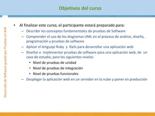 DesarrollodeSoftwareguiadoporPruebasenRoR
Objetivos del curso
• Al finalizar este curso, el participante estará preparado para:
– Describir los conceptos fundamentales de pruebas de Software
– Comprender el uso de los diagramas UML en el proceso de análisis, diseño,
programación y pruebas de software
– Aplicar el lenguaje Ruby y Rails para desarrollar una aplicación web
– Diseñar e implementar pruebas de software para una aplicación web, de un
caso de estudio, para los siguientes niveles
• Nivel de pruebas de unidad
• Nivel de pruebas de integración
• Nivel de pruebas funcionales
– Desplegar la aplicación web en un servidor en la nube y poner en producción
 