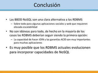 Conclusión
• Las BBDD NoSQL son una clara alternativa a los RDBMS
– Sobre todo para algunas aplicaciones sociales y web que requieren
elevada escalabilidad
• No son idóneas para todo, de hecho en la mayoría de los
casos las RDBMS deberían seguir siendo la primera opción:
– La capacidad de hacer JOIN y las garantías ACID son muy importantes
para muchas aplicaciones
• Es muy posible que los RDBMS actuales evolucionen
para incorporar capacidades de NoSQL
 