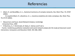 Referencias
• Albert, R. and Barab¶asi, A.-L., Statistical mechanics of complex networks, Rev. Mod. Phys. 74, 47{97
(2002).
En español:Albert, R. y Barab'asi, A.-L., mecánica estadística de redes complejas, Rev. Mod. Phys.
74, 47-97 (2002).
• Wasserman and Faust, Social Network Analysis, Cambridge
University Press, 1994
• Martínez, A., Y. Dimitriadis, B. Rubia, E. Gómez and P. de la
Fuente. Combining qualitative evaluation and social network analysis for the study of classroom social
interactions. Computers and Education 41(4): 355-368, 2003.
 