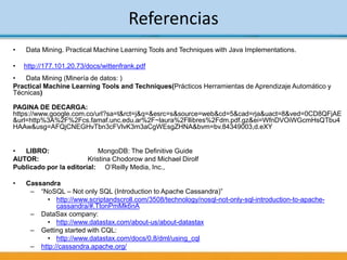 Referencias
• Data Mining. Practical Machine Learning Tools and Techniques with Java Implementations.
• http://177.101.20.73/docs/wittenfrank.pdf
• Data Mining (Minería de datos: )
Practical Machine Learning Tools and Techniques(Prácticos Herramientas de Aprendizaje Automático y
Técnicas)
PAGINA DE DECARGA:
https://www.google.com.co/url?sa=t&rct=j&q=&esrc=s&source=web&cd=5&cad=rja&uact=8&ved=0CD8QFjAE
&url=http%3A%2F%2Fcs.famaf.unc.edu.ar%2F~laura%2Fllibres%2Fdm.pdf.gz&ei=WfnDVOiWGcmHsQTbu4
HAAw&usg=AFQjCNEGHvTbn3cFVlvK3m3aCgWEsgZHNA&bvm=bv.84349003,d.eXY
• LIBRO: MongoDB: The Definitive Guide
AUTOR: Kristina Chodorow and Michael Dirolf
Publicado por la editorial: O’Reilly Media, Inc.,
• Cassandra
– “NoSQL – Not only SQL (Introduction to Apache Cassandra)”
• http://www.scriptandscroll.com/3508/technology/nosql-not-only-sql-introduction-to-apache-
cassandra/#.TtonPmMk6nA
– DataSax company:
• http://www.datastax.com/about-us/about-datastax
– Getting started with CQL:
• http://www.datastax.com/docs/0.8/dml/using_cql
– http://cassandra.apache.org/
 
