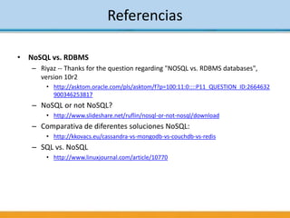 • NoSQL vs. RDBMS
– Riyaz -- Thanks for the question regarding "NOSQL vs. RDBMS databases",
version 10r2
• http://asktom.oracle.com/pls/asktom/f?p=100:11:0::::P11_QUESTION_ID:2664632
900346253817
– NoSQL or not NoSQL?
• http://www.slideshare.net/ruflin/nosql-or-not-nosql/download
– Comparativa de diferentes soluciones NoSQL:
• http://kkovacs.eu/cassandra-vs-mongodb-vs-couchdb-vs-redis
– SQL vs. NoSQL
• http://www.linuxjournal.com/article/10770
Referencias
 