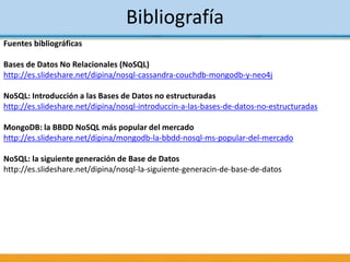 Bibliografía
Fuentes bibliográficas
Bases de Datos No Relacionales (NoSQL)
http://es.slideshare.net/dipina/nosql-cassandra-couchdb-mongodb-y-neo4j
NoSQL: Introducción a las Bases de Datos no estructuradas
http://es.slideshare.net/dipina/nosql-introduccin-a-las-bases-de-datos-no-estructuradas
MongoDB: la BBDD NoSQL más popular del mercado
http://es.slideshare.net/dipina/mongodb-la-bbdd-nosql-ms-popular-del-mercado
NoSQL: la siguiente generación de Base de Datos
http://es.slideshare.net/dipina/nosql-la-siguiente-generacin-de-base-de-datos
 