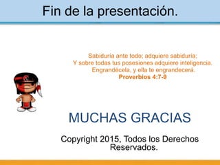 Fin de la presentación.
MUCHAS GRACIAS
Copyright 2015, Todos los Derechos
Reservados.
Sabiduría ante todo; adquiere sabiduría;
Y sobre todas tus posesiones adquiere inteligencia.
Engrandécela, y ella te engrandecerá.
Proverbios 4:7-9
 