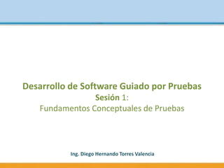 Desarrollo de Software Guiado por Pruebas
Sesión 1:
Fundamentos Conceptuales de Pruebas
Ing. Diego Hernando Torres Valencia
 