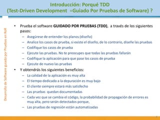 PruebasdeSoftware:TécnicasyGestiónDesarrollodeSoftwareguiadoporPruebasenRoR
• Prueba el software GUIDADO POR PRUEBAS (TDD), a través de los siguientes
pasos:
– Asegúrese de entender los planos (diseño)
– Analice los casos de prueba, si existe el diseño, de lo contrario, diseñe las pruebas
– Codifique los casos de prueba
– Ejecute las pruebas. No te preocupes que todas las pruebas fallarán
– Codifique la aplicación para que pase los casos de prueba
– Ejecute de nuevo las pruebas
• Y obtendrás los siguientes beneficios:
– La calidad de la aplicación es muy alta
– El tiempo dedicado a la depuración es muy bajo
– El cliente siempre estará más satisfecho
– Las pruebas quedan documentadas
– Cada vez que se cambia el código, la probabilidad de propagación de errores es
muy alta, pero serán detectados porque,
– Las pruebas de regresión están automatizadas
8
Introducción: Porqué TDD
(Test-Driven Development =Guiado Por Pruebas de Software) ?
 