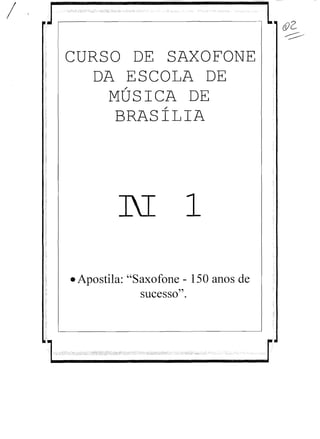/ J,...-----,- ­ &2­
~
CURSO DE SAXOFONE

DA ESCOLA DE
/
MUSICA DE
/
BRASILIA

N 1
• Apostila: "Saxofone - 150 anos de
sucesso".
".-"-i--" ':':':" ';:',i,:,:,:;,,:;:'>-;;;,,:;'iI::'::~:':; ,":;;:;;': '--,'O':;,;':,,::, :i.'ir::":;;;:-",,,..,':::;,;:,:".:,;;,,-, -' :'----cc,
1 r
 