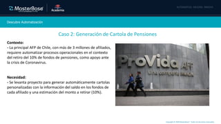 Copyright © 2020 MasterBase®. Todos los derechos reservados
Descubre Automatización
Caso 2: Generación de Cartola de Pensiones
Contexto:
- La principal AFP de Chile, con más de 3 millones de afiliados,
requiere automatizar procesos operacionales en el contexto
del retiro del 10% de fondos de pensiones, como apoyo ante
la crisis de Coronavirus.
Necesidad:
- Se levanta proyecto para generar automáticamente cartolas
personalizadas con la información del saldo en los fondos de
cada afiliado y una estimación del monto a retirar (10%).
 
