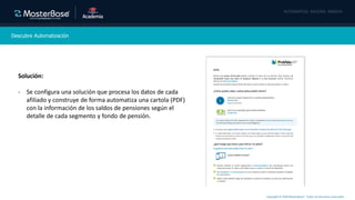 Copyright © 2020 MasterBase®. Todos los derechos reservados
Descubre Automatización
Solución:
- Se configura una solución que procesa los datos de cada
afiliado y construye de forma automatiza una cartola (PDF)
con la información de los saldos de pensiones según el
detalle de cada segmento y fondo de pensión.
 