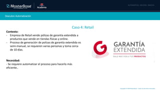 Copyright © 2020 MasterBase®. Todos los derechos reservados
Descubre Automatización
Caso 4: Retail
Contexto:
- Empresa de Retail vende pólizas de garantía extendida a
productos que vende en tiendas físicas y online.
- Proceso de generación de polizas de garantía extendida es
semi-manual, se requieren varias personas y toma cerca
de 10 días.
Necesidad:
- Se requiere automatizar el proceso para hacerlo más
eficiente..
 