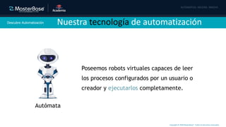 Copyright © 2020 MasterBase®. Todos los derechos reservados
Descubre Automatización
Autómata
Poseemos robots virtuales capaces de leer
los procesos configurados por un usuario o
creador y ejecutarlos completamente.
Nuestra tecnología de automatización
 