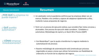 Copyright © 2020 MasterBase®. Todos los derechos reservados
Descubre Automatización Resumen
• Un catalizador como la pandemia confirma que las empresas deben ser, en
esencia, flexibles a los cambios y capaces de adaptarse rápidamente a ellos,
mediante nuevas propuestas de negocios.
¿POR QUÉ tu empresa no
puede esperar?
¿ QUÉ puedes
automatizar?
• Partir con un proceso de ejecución exitoso, que considere fijar metas cercanas y
alcanzables. Este proceso de ejecución debe considerar; Candidatos a
automatizar, Metodología de espiral y un Quick Wins Process (QWP)
• Con MasterBase®, que te ayuda a transformar tu negocio mediante la
automatización de procesos
• Nuestra metodología de automatización está constituida por procesos
organizados en pasos y tareas que utilizan herramientas con flexibilidad de
ordenarlos en función de los objetivos del negocio
¿ CÓMO empezar
inmediatamente?
 