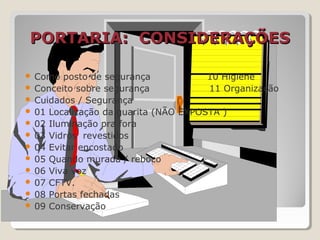 PORTARIA: CONSIDERAÇÕESPORTARIA: CONSIDERAÇÕES
 Como posto de segurança 10 Higiene
 Conceito sobre segurança 11 Organização
 Cuidados / Segurança
 01 Localização da guarita (NÃO EXPOSTA )
 02 Iluminação pra fora
 03 Vidros revestidos
 04 Evitar encostado
 05 Quando murada / reboco
 06 Viva voz
 07 CFTV.
 08 Portas fechadas
 09 Conservação
 