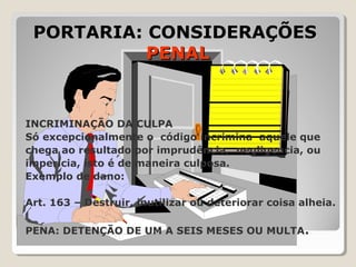PORTARIA: CONSIDERAÇÕESPORTARIA: CONSIDERAÇÕES
PENALPENAL
INCRIMINAÇÃO DA CULPA
Só excepcionalmente o código incrimina aquele que
chega ao resultado por imprudência, negligencia, ou
imperícia, isto é de maneira culposa.
Exemplo de dano:
Art. 163 – Destruir, inutilizar ou deteriorar coisa alheia.
PENA: DETENÇÃO DE UM A SEIS MESES OU MULTA.
 