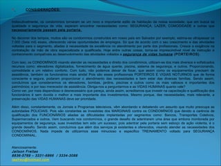  CONSIDERAÇÕES:
 
 
Indiscutivelmente, os condomínios tornaram se um novo e importante estilo de habitação da nossa sociedade; que em busca da
qualidade e segurança de vida, esperam encontrar necessidades como: SEGURANÇA, LAZER, COMODIDADE e outras que
necessariamente passam pela portaria.
 
No decorrer dos tempos, muitos são os condomínios construídos em nosso país em Salvador por exemplo, estima-se ultrapassar os
7.000 (Sete mil) esses, oferecendo várias oportunidades de empregos. Só que de acordo com o seu crescimento e das atividades
voltadas para o segmento, aliadas à necessidade da excelência no atendimento por parte dos profissionais. Cresce a exigência na
contratação da mão de obra especializada e qualificada. Hoje entre outras coisas, torna-se imprescindível nível de instrução e
conhecimento compatíveis ao desenvolvimento das atividades voltados a segurança de vidas humana (PORTEIROS).
 
Com isso, os CONDOMÍNIOS visando atender as necessidades e direito dos condôminos, utilizam-se dos mais diversos e sofisticados
recursos como: elevadores digitalizados, fornecimento de água quente, piscina, sistema de segurança, e outros. Proporcionando,
comodidade e um relativo conforto. Com tudo, não podemos deixar de focar, que assim como os equipamentos precisam de
assistência, também os funcionários mais ainda! Pois são esses profissionais PORTEIROS E VIGIAS NOTURNOS que de forma
consciente e segura, podaram proporcionar o atendimento das necessidades e bem estar das diversas famílias. Sendo assim,
concluímos que considerarmos os elevadores, bombas, jardins, piscinas e outros como os mais valiosos e importantes dos
patrimônios; e por isso merecedor de assistência. Obriga-nos a perguntarmos e as VIDAS HUMANAS quanto vale?
Como ver, por mais dispendioso e desnecessário que pareça, ainda assim, acreditamos que investir na capacitação e qualificação dos
funcionários é sem duvida o melhor e mais importante dos investimentos. Mesmo porque, das necessidades, mais relevante, a
preservação das VIDAS HUMANAS deve ser prioridade.
 
Além disso, constantemente, os Jornais e Programas televisivos, vêm abordando e debatendo um assunto que muito preocupa as
autoridades POLICIAIS. Pois são constantes as investidas dos MARGINAIS contra os CONDOMÍNIOS que devido a carência de
qualificação dos FUNCIONÁRIOS aliadas as dificuldades implantadas por segmentos como: Bancos, Transportes Coletivos,
Supermercados e outros. Vem buscando nos condomínios, o grande desafio de adentrarem uma área que embora monitorada por
equipamentos de segurança, suas investidas tem sido um sucesso; pois adentrar pela portaria sem esboço de ação violenta, é o
grande desafio. Sendo assim, concluímos que além dos serviços já existentes e oferecidos, visando atender as necessidades dos
CONDOMÍNIOS. Nada impede de utilizarmos esse minucioso e especifico TREINAMENTO voltado para SEGURANÇA
CONDOMINIAL.
 
 
Atenciosamente:
Jailson Freitas
8836-5769 – 3331-6866 / 3334-3088
tasfrey@hotmail.com
 