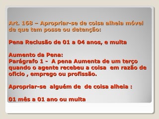 Art. 168 – Apropriar-se de coisa alheia móvelArt. 168 – Apropriar-se de coisa alheia móvel
de que tem posse ou detenção:de que tem posse ou detenção:
Pena Reclusão de 01 a 04 anos, e multaPena Reclusão de 01 a 04 anos, e multa
Aumento da Pena:Aumento da Pena:
Parágrafo 1 - A pena Aumenta de um terçoParágrafo 1 - A pena Aumenta de um terço
quando o agente recebeu a coisa em razão dequando o agente recebeu a coisa em razão de
oficio , emprego ou profissão.oficio , emprego ou profissão.
Apropriar-se alguém de de coisa alheia :Apropriar-se alguém de de coisa alheia :
01 mês a 01 ano ou multa01 mês a 01 ano ou multa
 