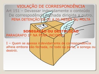 VIOLAÇÃO DE CORRESPONDÊNCIA
Art 151 – Devassar indevidamente o conteúdo
De correspodência fechada dirigida a outro.
PENA DETENÇÃO DE 01 A 06 MESES OU MULTA
SONEGAÇÃO OU DESTRUIÇÃO
PARAGRAFO 1º NA PENA INCORRE:
I – Quem se apossa indevidamente de correspondência
alheia embora não fechada, no todo ou parte, a sonega ou
destrói.
 