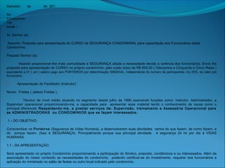 Salvador, de de 201.
Ao
Condomínio
Tel: 
email –
 
At. Senhor (a).
Assunto: Proposta para apresentação do CURSO de SEGURANÇA CONDOMINIAL para capacitação dos Funcionários deste
Condomínio.
 
Prezado Senhor (a):
 
Visando proporcionar-lhe mais comodidade e SEGURANÇA aliada a necessidade devido a carência dos funcionários. Envio lhe
proposta para apresentação do CURSO no próprio condomínio, pelo custo único de R$ 855,00 ( Oitocentos e Cinquenta e Cinco Reais )
equivalente a 01 ( um ) salário pago aos PORTEIROS por determinação SINDICAL. independente do numero de participantes. Ou 20%  do valor por
funcionário.
  Apresentação do Facilitador (Instrutor)
 
Nome: Freitas ( Jailson Freitas ),
 
Técnico de nível médio atuando no segmento desde julho de 1990 exercendo funções como: Instrutor, Administrador, e
Supervisor operacional proporcionando-me, a capacidade para apresentar esse material tendo o conhecimento de causa como o
principal diferencial. Respaldando-me, a prestar serviços de: Supervisão, treinamento e Assessória Operacional para
as ADMINISTRADORAS ou CONDOMINIOS que se façam interessados.
 
 1 – DO OBJETIVO:
 
Conscientizar os Porteiros (Segurança de Vidas Humana), a desenvolverem suas atividades certos do que fazem, de como fazem, e
do porque fazem, (Isso é SEGURANÇA). Principalmente porque sua principal atividade, é segurança 24 hs por dia á VIDAS
HUMANAS.
 
1.1 - DA APRESENTAÇÃO:
 
Será apresentado no próprio Condomínio proporcionando a participação do Sindico, preposto, condôminos e ou interessados. Além da
associação do nosso conteúdo as necessidades do condomínio; podendo certificar-se do investimento, requerer dos funcionários a
aplicação do ministrado no salão de festas ou outro local indicado pelo condomínio.
 
 