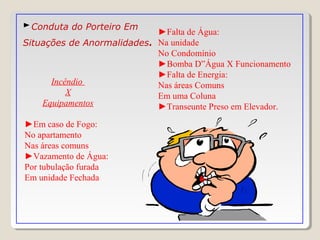 ►Conduta do Porteiro Em
Situações de Anormalidades.
Incêndio
X
Equipamentos
►Em caso de Fogo:
No apartamento
Nas áreas comuns
►Vazamento de Água:
Por tubulação furada
Em unidade Fechada
►Falta de Água:
Na unidade
No Condomínio
►Bomba D”Água X Funcionamento
►Falta de Energia:
Nas áreas Comuns
Em uma Coluna
►Transeunte Preso em Elevador.
 