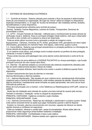 1 - SISTEMAS DE SEGURANÇA ELETRÔNICA
1.1 - Controle de Acesso : Sistema utilizado para controlar o fluxo de pessoas à determinadas
àreas de uma empresa ou organização. No lugar da "chave" utiliza-se códigos ou dispositivos
especiais (transponders) e, no lugar do "buraco da fechadura" são instaladas senhas, teclados,
decodificadores e outros dispositivos.
. Principais equipamentos utilizados para controle de acesso :
Senhas, Teclados, Fechos Magneticos, Leitores de Cartão, Transponders, Sensores de
proximidade e outros.
1.2 - CFTV - Circuito Fechado de Televisão : Utilizado para o monitoramneto de áreas através da
verificação visual à distância. Essa é a principal vantagem deste sistema, visto que o observador
fica oculto e sem contato com a pessoa ou área à ser observada.
Pode-se ainda utilizar recursos como a gravação e edição de imagens e sons.
Equipamentos : Câmeras, monitores de TV, fontes, gravadores VHS, gravadores em disco rígido
(Winchester), gravadores em memória Flash, time lapses, video fones, quads e outros .
1.3 - Cerca Elétrica : Sistema cuja principal característica é a proteção periférica e a intimidação do
intruso através de choque elétrico.
É um sistema muito eficaz, pois protege contra invasão atuando na periferia da área protegida,
mantendo o invasor à distância.
Possui ainda recursos anti-sabotagem tais como alarme contra aterramanto e corte de fio da
cerca.
O principio ativo da cerca elétrica é o CHOQUE PULSATIVO ou choque psicológico, cuja função
principal é provocar dor sem causar dano fisico.
1.4 - Alarmes : Os alarmes isolados ou convencionais são sistemas amplamente utilizados pelo
fato de serem relativamente baratos e fáceis de instalar.
Tem como principais atributos, fazer barulho e/ou avisar o usuário à distância quando forem
disparados.
Existem basicamente dois tipos de alarmes no mercado :
Alarmes Monitorados e Alarmes Isolados.
1.4.1 - Alarmes Monitorados : São aqueles em que o alarme envia periodicamente informações
(registros) para a Central de Monitoramento, onde existem pessoas de plantão. Quando houver
alguma ocorrência, imediatamente serão tomadas as ações apropriadas, tais como ida ao local,
chamada da policia etc...
Meios de Comunicação com a Central : Linha Telefônica ou Rádiofrequência (VHF,UHF, celular ou
satelite) .
Neste tipo de instalação será cobrada do usuário uma taxa mensal do usuario pelo serviço .
Também é cobrada a instalação, venda ou aluguel do equipamento.
PRINCIPAL VANTAGEM : Vigilância constante e ação imediata.
PRINCIPAL DESVANTAGEM : Custo.
1.4.2 - Alarmes Convencionais : Neste tipo de instalação o plantonista é o próprio usuário. Esteja
onde estiver precisará tomar as ações que julgar necessarias quando o alarme disparar.
Existem no mercado, alarmes convencionais com recursos, capazes de oferecer ao cliente
opções diversas e confiáveis em segurança.
Cabe ao instalador, oferecer e vender bem essas funcionalidades. Muitas delas além de
proporcionar maior segurança ainda facilitam bastante a instalação.
PRINCIPAL VANTAGEM : Confiabilidade e baixo custo relativo.
PRINCIPAL DESVANTAGEM : Sistema isolado sem vigilancia constante.
 