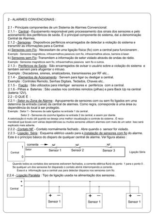 2 - ALARMES CONVENCIONAIS :
2.1 - Principais componentes de um Sistema de Alarmes Convencional:
2.1.1 - Central - Equipamento responsável pelo processamento dos sinais dos sensores e pelo
acionamento dos periféricos de saída. É o principal componente do sistema, daí a denominação
Central de Alarmes.
2.1.2 - Sensores : Dispositivos periféricos encarregados de detectar a violação do sistema e
transmitir as informações para a Central.
a) Sensores com Fio : Necessitam de uma ligação física (fio) com a central para funcionarem .
Exemplo : Sensores magnéticos, infravermelhos passivos com fio, infravermelhos ativos, barreira à laser.
b) Sensores sem Fio :Transmitem a informação de setor violado através de ondas de rádio.
Exemplo : Sensores magnéticos sem fio, infravermelhos passivos sem fio e outros.
2.1.3 - Periféricos de Saída : São encarregados de avisar o usuário sobre a violação do sistema e
também servem para afugentar o intruso.
Exemplo : Discadores, sirenes, sinalizadores, transmissores por RF etc...
2.1.4 - Elementos de Acionamento : Servem para ligar ou desligar a central.
Exemplo : Controles Remoto, Senhas Digitais, Teclados, Chaves etc..
2.1.5 - Fiação : São utilizados para interligar sensores e periféricos com a central.
2.1.6 - Pilhas e Baterias : São usadas nos controles remotos (pilhas) e para Back Up na central
(bateria 12V).
2.2 - O QUE É :
2.2.1 - Setor ou Zona de Alarme : Agrupamento de sensores com ou sem fio ligados em uma
deternina da entrada (canal) da central de alarmes. Como regra, corresponde à uma área ou
dependência do local à ser protegido.
Exemplo : Setor 1 - Sensores da sala ligados na entrada 1 da central .
Setor 2 - Sensores da cozinha ligados na entrada 2 da central, e assim por diante.
A setorização é muito útil quando se deseja uma melhor visualização e controle do sistema . É reco-
mendável que locais com várias dependências ou muitos sensores utilizem alarmes com mais de um setor. Isso será
explicado mais adiante.
2.2.2 - Contato NF - Contato normalmente fechado . Abre quando o sensor for violado.
2.2.3 - Ligação Série : Esquema elétrico usado para a instalação de sensores com fio do alarme.
Este é o princípio básico do disparo de qualquer central de alarme. Ver figura abaixo :
Quando todos os contatos dos sensores estiverem fechados, a corrente elétrica fluirá do ponto 1 para o ponto 0 .
Se qualquer um dos sensores for disparado o contato abrirá interrompendo a corrente.
Essa é a informação que a central usa para detectar disparos nos sensores com fio.
2.2.4 - Ligação Paralela : Tipo de ligação usada na alimentação dos sensores .
Sensor 1 Sensor 2 Sensor 3
corrente NF NF NF
Ligação Série
1
0
Central
Setor
+
Central
-
Sensor 1
+
Sensor 1
+
Sensor 1
+
 