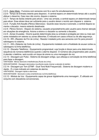 2.2.5 - Setor Misto : Funciona com sensores com fio e sem fio simultaneamente .
2.2.6 - Tempo de Entrada (retardo para disparar) : A central espera um determinado tempo até o usuário
efetuar o desarme. Caso isso não ocorra, dispara o sistema.
2.2.7 - Tempo de Saída (retardo para ativar) : Uma vez armada, a central espera um determinado tempo
para ativar. Esse atraso deve ser suficiente para o usuário deixar o recinto sem disparar o sistema .
2.2.8 - Função Anti-Assalto (Pânico Silencioso) : Quando esse recurso é acionado, a central dispara so
mente o discador, mesmo estando desativada.
2.2.9 - Pânico Sonoro : Disparo do sistema, causado propositalmente pelo usuário para chamar atenção
em situações de emergência. Aciona a sirene e o discador ou somente o discador..
2.2.9 - Zonas Cruzadas : Ocorre quando determinada área ou entrada é protegida por dois ou mais sen
sores instalados em setores ou zonas diferentes. É indicado em casos críticos ou de alta segurança .
2.2.10 - RFL (Resistor de Fim de Linha) : Resistor instalado junto aos sensores com fio para prevenir
sabotagens no sistema.
2.2.11 - DCL (Detector de Corte de Linha) : Equipamento instalado com a finalidade de acusar cortes ou
sabotagens na linha telefônica.
2.2.12 - Discador Telefônico : Equipamento programável, cuja função é discar para uma determinada
sequência de números telefônicos quando o alarme disparar. O números são programados pelo usuário.
A atender o telefone, será ouvido um toque de sirene ou uma mensagem de voz.
2.2.13 - Discagem por Pulso : Sistema de discagem antigo, que utilizaça a comutação da linha telefônica
para fazer a discagem.
VANTAGEM : Menos Sensível à Interferências (Ruído de Linha).
DESVANTAGENS : Discagem demorada e burulhenta (pode chamar a atenção do ladrão).
2.2.14 - Discagem por Tom (DTMF - Dual Tone Multi Frequencial) : Sistema de discagem moderno e
rápido . È o mais indicado em sistemas de alarme.
VANTAGENS : Discagem rápida e silenciosa.
DESVANTAGEM : Sensível à ruídos (interferências na linha telefônica).
2.2.12 - Módulo de Voz : Equipamento capaz de gravar digitalmente uma mensagem . É utilizado em
conjunto com discadores convencionais.
 