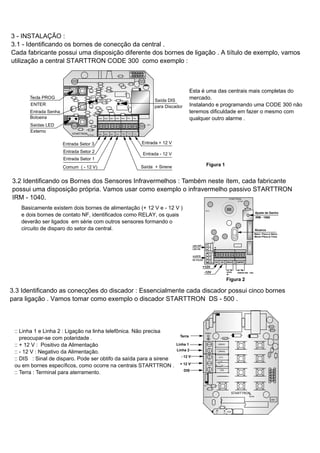 3 - INSTALAÇÃO :
3.1 - Identificando os bornes de conecção da central .
Cada fabricante possui uma disposição diferente dos bornes de ligação . A tiítulo de exemplo, vamos
utilização a central STARTTRON CODE 300 como exemplo :
Tecla PROG
ENTER
by Dutra
CD1
STARTTRON Set1Set2Set3 Com +Sire -Vcc +Vcc
+Vcc-Vcc+SireComSet3 Set2 Set1
- LED +
DSEN
PROG
ASOND J
J M A M F J
03040506
D0
BOT
Entrada Senha
Botoeira
Saídas LED
Externo
Saída DIS
para Discador
Entrada Setor 3
Entrada Setor 2
Entrada Setor 1
Comum ( - 12 V)
Entrada + 12 V
Entrada - 12 V
Saída + Sirene
3.2 Identificando os Bornes dos Sensores Infravermelhos : Também neste ítem, cada fabricante
possui uma disposição própria. Vamos usar como exemplo o infravermelho passivo STARTTRON
IRM - 1040.
Figura 1
Figura 2
IR-01
by Dutra
STARTTRON
dB
TAMPERRELAY+12V -12V
-
-
-
-
-
-
Ajuste de Ganho
+12V
-12V SAÍDA
NF
TAMPER IRM - 1060
IRM - 1060
Alcance
Maior- Placa p/ Baixo
Menor-Placa p/ Cima
ONOFF
LED
LED OFF
LED ON
321
PULSE
DE PULSO
AJUSTE
Basicamente existem dois bornes de alimentação (+ 12 V e - 12 V )
e dois bornes de contato NF, identificados como RELAY, os quais
deverão ser ligados em série com outros sensores formando o
circuito de disparo do setor da central.
Esta é uma das centrais mais completas do
mercado.
Instalando e programando uma CODE 300 não
teremos dificuldade em fazer o mesmo com
qualquer outro alarme .
V2V1
VOZ
TERRA
05040302
JFMAMJ
JDNOSA
R10
D1
R15
D2
R4
by
Dutra
STARTTRON
DIS
+ 12
V
- 12 V
LINHA2
LINHA1
DS1
3.3 Identificando as conecções do discador : Essencialmente cada discador possui cinco bornes
para ligação . Vamos tomar como exemplo o discador STARTTRON DS - 500 .
Linha 1
Linha 2
- 12 V
+ 12 V
DIS
:: Linha 1 e Linha 2 : Ligação na linha telefônica. Não precisa
preocupar-se com polaridade .
:: + 12 V : Positivo da Alimentação
:: - 12 V : Negativo da Alimentação.
:: DIS : Sinal de disparo. Pode ser obtifo da saída para a sirene
ou em bornes específicos, como ocorre na centrais STARTTRON .
:: Terra : Terminal para aterramento.
Terra
 