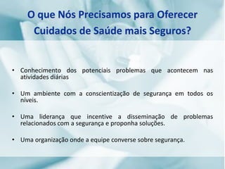• Conhecimento dos potenciais problemas que acontecem nas
atividades diárias
• Um ambiente com a conscientização de segurança em todos os
níveis.
• Uma liderança que incentive a disseminação de problemas
relacionados com a segurança e proponha soluções.
• Uma organização onde a equipe converse sobre segurança.
O que Nós Precisamos para Oferecer
Cuidados de Saúde mais Seguros?
 