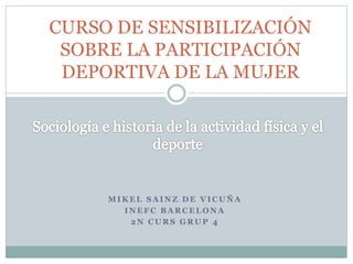 M I K E L S A I N Z D E V I C U Ñ A
I N E F C B A R C E L O N A
2 N C U R S G R U P 4
CURSO DE SENSIBILIZACIÓN
SOBRE LA PARTICIPACIÓN
DEPORTIVA DE LA MUJER
 